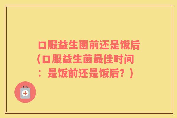 口服益生菌前还是饭后(口服益生菌最佳时间：是饭前还是饭后？)