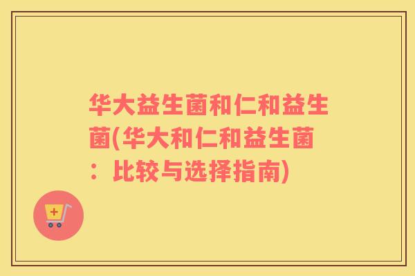 华大益生菌和仁和益生菌(华大和仁和益生菌:比较与选择指南) 华大益生菌和仁和益生菌(华大和仁和益生菌:比较与选择指南)