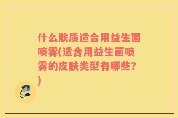 什么肤质适合用益生菌喷雾(适合用益生菌喷雾的类型有哪些?) 什么肤质适合用益生菌喷雾(适合用益生菌喷雾的类型有哪些?)