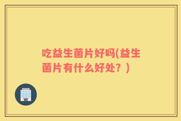吃益生菌片好吗(益生菌片有什么好处?) 吃益生菌片好吗(益生菌片有什么好处?)