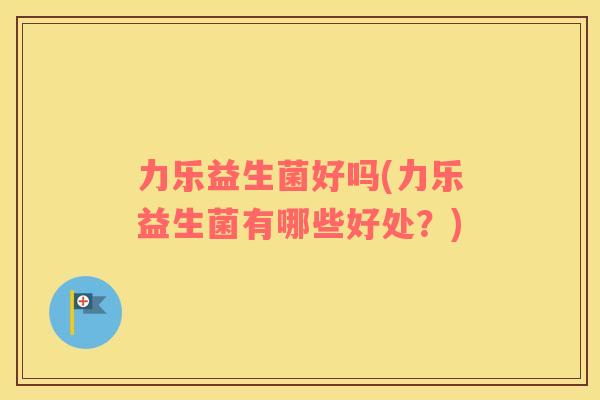 力乐益生菌好吗(力乐益生菌有哪些好处？)
