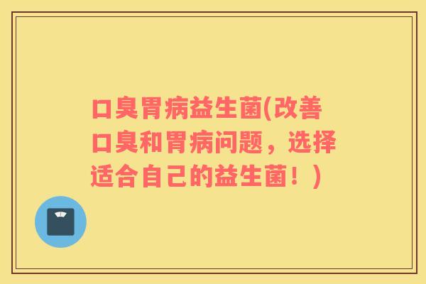 口臭胃病益生菌(改善口臭和胃病问题，选择适合自己的益生菌！)