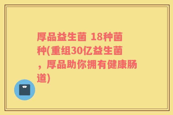 厚品益生菌 18种菌种(重组30亿益生菌，厚品助你拥有健康肠道)