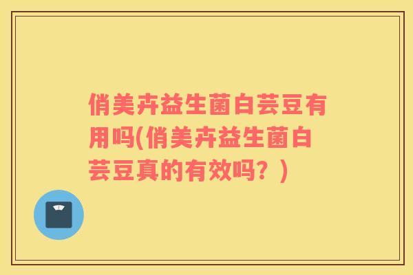 俏美卉益生菌白芸豆有用吗(俏美卉益生菌白芸豆真的有效吗？)