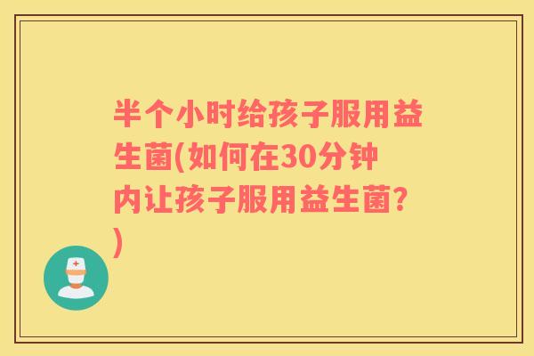 半个小时给孩子服用益生菌(如何在30分钟内让孩子服用益生菌？)