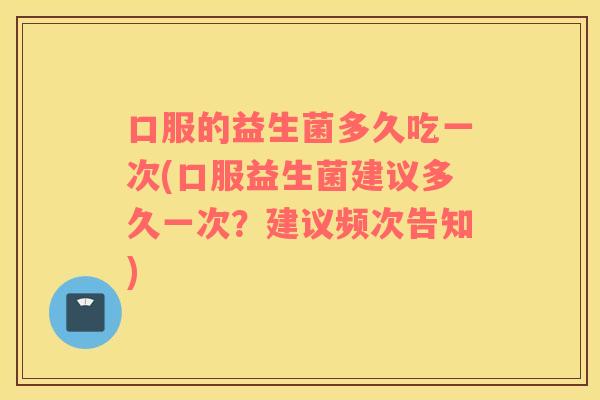 口服的益生菌多久吃一次(口服益生菌建议多久一次？建议频次告知)