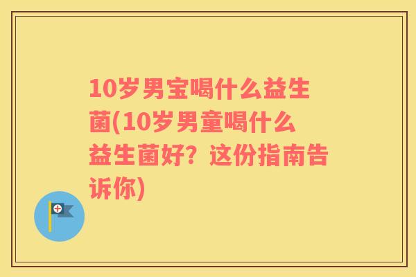 10岁男宝喝什么益生菌(10岁男童喝什么益生菌好？这份指南告诉你)