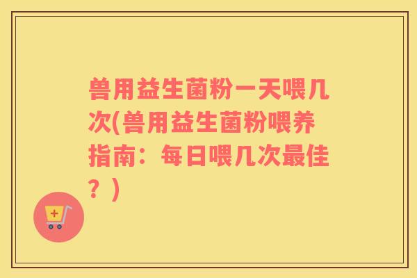 兽用益生菌粉一天喂几次(兽用益生菌粉喂养指南:每日喂几次佳?) 兽用益生菌粉一天喂几次(兽用益生菌粉喂养指南:每日喂几次佳?)