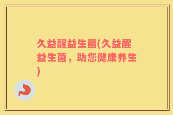久益醒益生菌(久益醒益生菌，助您健康养生)