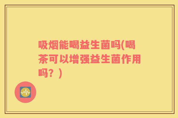 吸烟能喝益生菌吗(喝茶可以增强益生菌作用吗？)