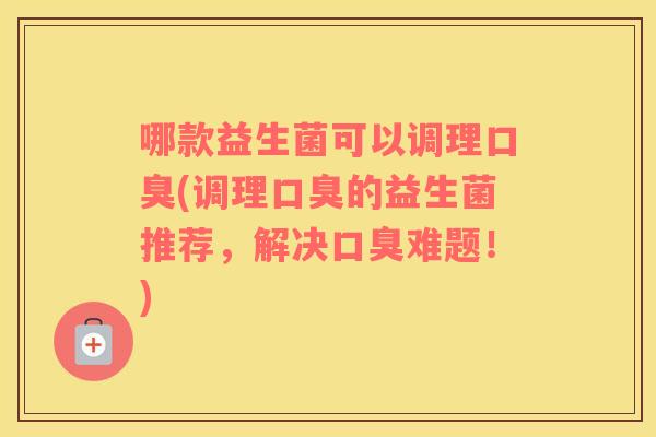 哪款益生菌可以调理口臭(调理口臭的益生菌推荐，解决口臭难题！)