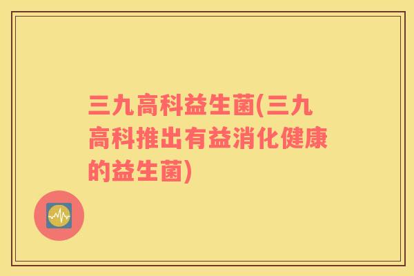 三九高科益生菌(三九高科推出有益消化健康的益生菌) 三九高科益生菌(三九高科推出有益消化健康的益生菌)
