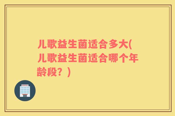 儿歌益生菌适合多大(儿歌益生菌适合哪个年龄段？)