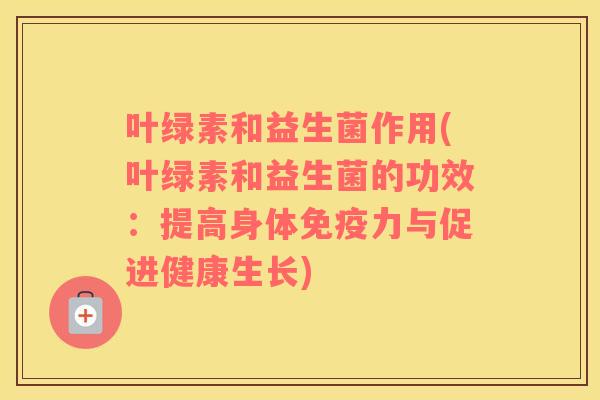 叶绿素和益生菌作用(叶绿素和益生菌的功效：提高身体免疫力与促进健康生长)