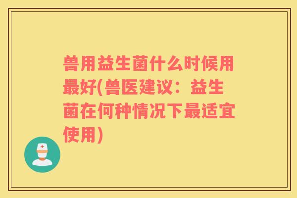 兽用益生菌什么时候用最好(兽医建议：益生菌在何种情况下最适宜使用)