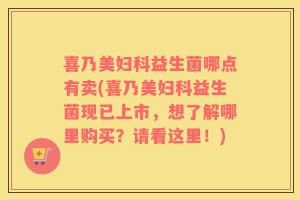 喜乃美妇科益生菌哪点有卖(喜乃美妇科益生菌现已上市，想了解哪里购买？请看这里！)