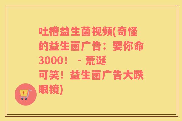 吐槽益生菌视频(奇怪的益生菌广告：要你命3000！ - 荒诞可笑！益生菌广告大跌眼镜)