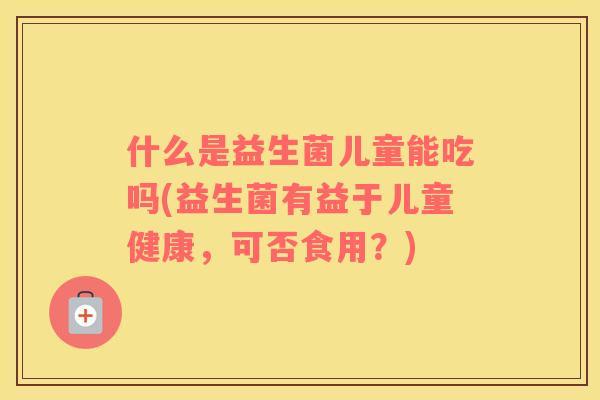 什么是益生菌儿童能吃吗(益生菌有益于儿童健康，可否食用？)