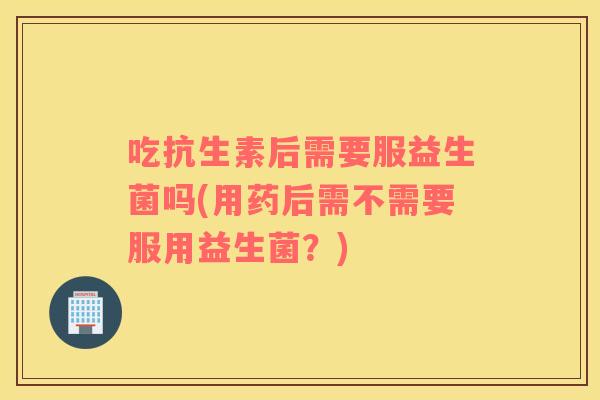 吃抗生素后需要服益生菌吗(用药后需不需要服用益生菌？)