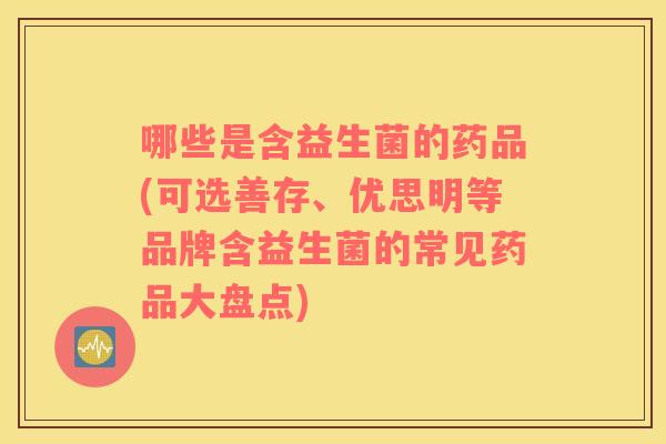 哪些是含益生菌的药品(可选善存、优思明等品牌含益生菌的常见药品大盘点)