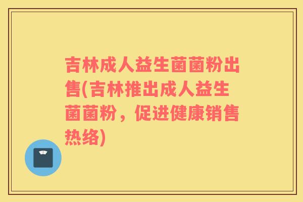吉林成人益生菌菌粉出售(吉林推出成人益生菌菌粉，促进健康销售热络)