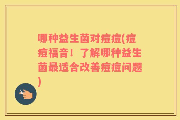 哪种益生菌对痘痘(痘痘福音!了解哪种益生菌适合改善痘痘问题) 哪种益生菌对痘痘(痘痘福音!了解哪种益生菌适合改善痘痘问题)