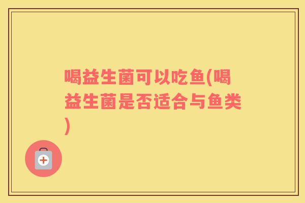 喝益生菌可以吃鱼(喝益生菌是否适合与鱼类)