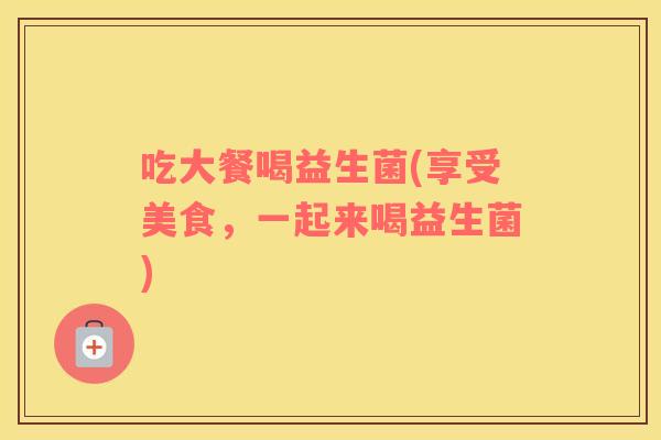 吃大餐喝益生菌(享受美食，一起来喝益生菌)