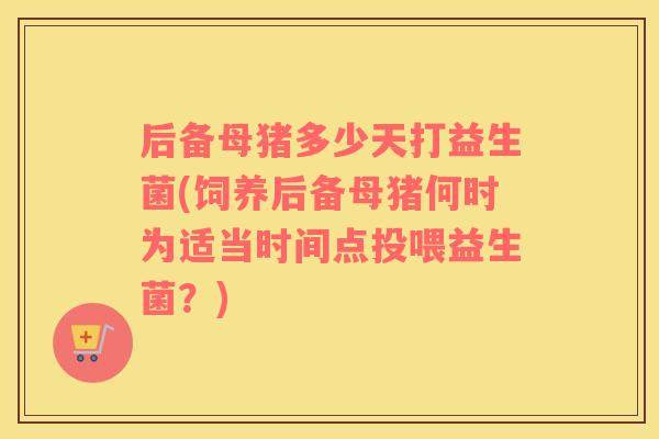 后备母猪多少天打益生菌(饲养后备母猪何时为适当时间点投喂益生菌？)
