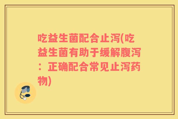 吃益生菌配合止泻(吃益生菌有助于缓解：正确配合常见止泻)