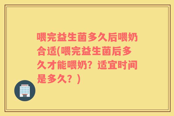 喂完益生菌多久后喂奶合适(喂完益生菌后多久才能喂奶？适宜时间是多久？)