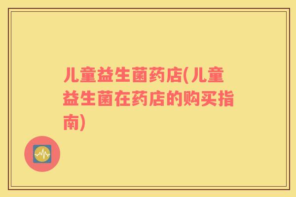 儿童益生菌药店(儿童益生菌在药店的购买指南)