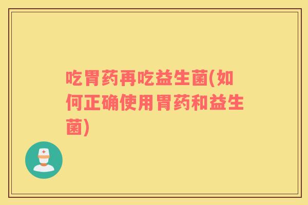 吃胃药再吃益生菌(如何正确使用胃药和益生菌)