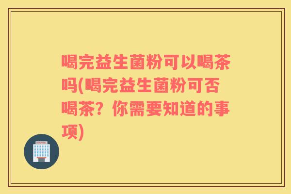 喝完益生菌粉可以喝茶吗(喝完益生菌粉可否喝茶？你需要知道的事项)