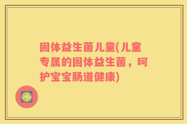 固体益生菌儿童(儿童专属的固体益生菌,呵护宝宝肠道健康) 固体益生菌儿童(儿童专属的固体益生菌,呵护宝宝肠道健康)