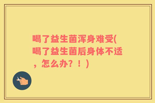 喝了益生菌浑身难受(喝了益生菌后身体不适，怎么办？！)