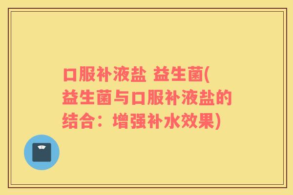 口服补液盐 益生菌(益生菌与口服补液盐的结合:增强补水效果) 口服补液盐 益生菌(益生菌与口服补液盐的结合:增强补水效果)