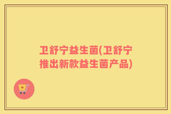 卫舒宁益生菌(卫舒宁推出新款益生菌产品)