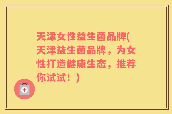 天津女性益生菌品牌(天津益生菌品牌，为女性打造健康生态，推荐你试试！)