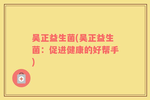 吴正益生菌(吴正益生菌：促进健康的好帮手)