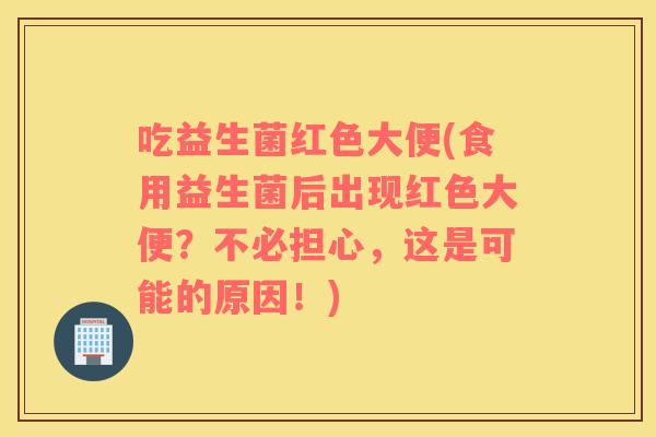 吃益生菌红色大便(食用益生菌后出现红色大便？不必担心，这是可能的原因！)