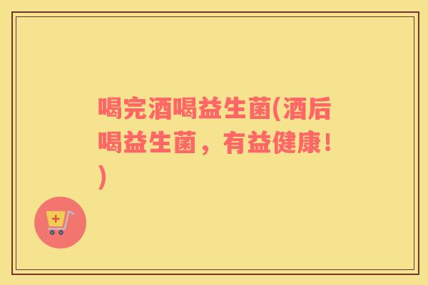 喝完酒喝益生菌(酒后喝益生菌，有益健康！)