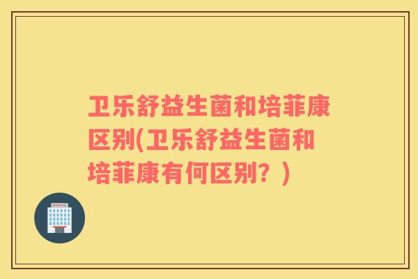 卫乐舒益生菌和培菲康区别(卫乐舒益生菌和培菲康有何区别？)