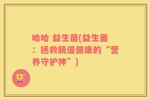 哈哈 益生菌(益生菌：拯救肠道健康的“营养守护神”)