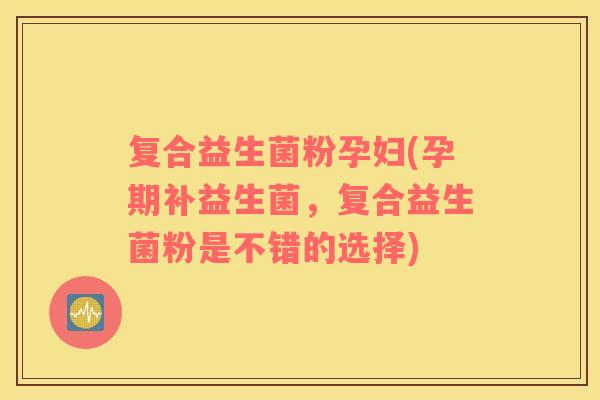 复合益生菌粉孕妇(孕期补益生菌，复合益生菌粉是不错的选择)