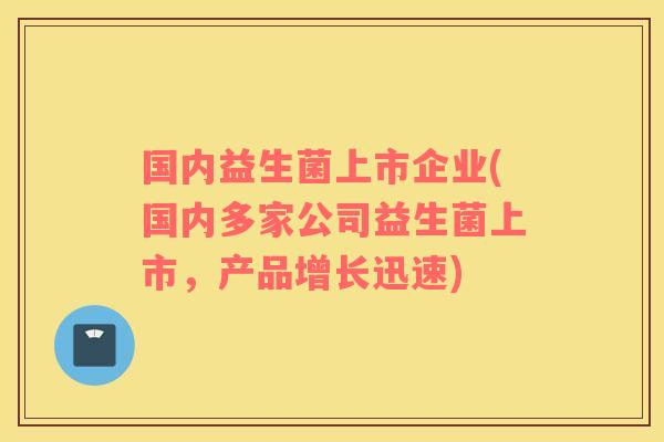 国内益生菌上市企业(国内多家公司益生菌上市，产品增长迅速)