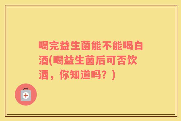 喝完益生菌能不能喝白酒(喝益生菌后可否饮酒,你知道吗?) 喝完益生菌能不能喝白酒(喝益生菌后可否饮酒,你知道吗?)