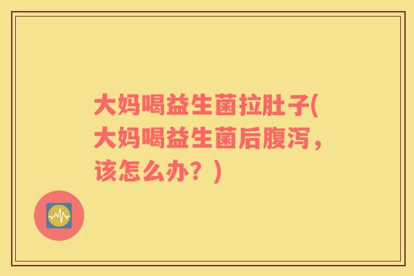 大妈喝益生菌拉肚子(大妈喝益生菌后腹泻，该怎么办？)
