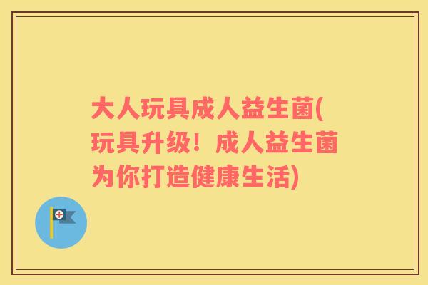 大人玩具成人益生菌(玩具升级！成人益生菌为你打造健康生活)