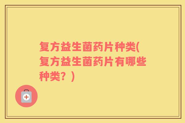 复方益生菌药片种类(复方益生菌药片有哪些种类？)